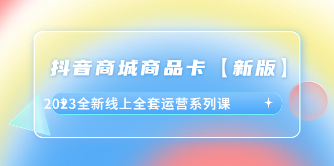 抖音·商城商品卡【新版】，2023全新线上全套运营系列课