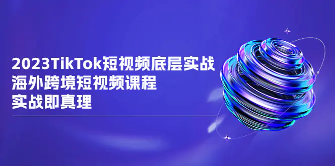 2023TikTok-短视频底层实战，海外跨境短视频课程，实战即真理